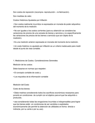 Son costos de reposición (recompra- reproducción – re fabricación).
Son medidas de valor.
Costos Históricos Ajustados por Inflación
• Son costos realmente incurridos re expresados en moneda de poder adquisitivo
del momento de la medición.
• No son iguales a los costos corrientes (para su obtención se considera las
variaciones de precios de una canasta de bienes y servicios y no específicamente
las variaciones de precios de los bienes o servicios que son objeto de la
medición).
• Es una medición anterior expresada en moneda del momento de la medición.
• Un costo histórico no ajustado por inflación es un criterio inadecuado para medir
desde el punto de vista contable.
1. Mediciones de Costos. Consideraciones Generales
Medición de los costos:
Debe basarse en normas que respeten:
• El concepto contable de costo y
• Los requisitos de la información contable
Medición del Costo
Costo de los bienes:
• Debe medirse considerando todos los sacrificios económicos necesarios para
ponerlo en condiciones de cumplir con el objetivo para el que fue adquirido o
producido.
• sea considerando todas las erogaciones incurridas e indispensables para lograr
que los bienes estén en condiciones de ser vendidos o explotados
económicamente (de permitir la obtención de utilidades en forma directa o
indirecta, por su venta o por su uso).
 