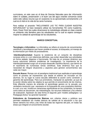 curriculares, en este caso en el área de Ciencias Naturales para dar información
sobre el cuidado, preservación y el buen uso del agua creando conciencia social
sobre este valioso recurso que en ocasiones no es aprovechado correctamente y el
cual es el vital en la vida de los seres humanos.
Para realizar el proyecto “INCLUYAMOS LAS TIC PARA CUIDAR NUESTRA
NATURALEZA” se hace necesario utilizar las herramientas TIC como Cuadernia,
Paint, Power Point las cuales dinamizaran la metodología utilizada en clase creando
un ambiente más llamativo para los estudiantes con lo cual se espera conseguir
mejorar la calidad de aprendizaje de los estudiantes.
MARCO CONCEPTUAL

Tecnología e Informática: La informática se refiere al conjunto de conocimientos
científicos y tecnológicos que hacen posible el acceso, la búsqueda y el manejo de
la información por medio de procesadores.
Interdisciplinariedad: Supone la existencia de un conjunto de disciplinas
conexas entre sí y con relaciones definidas, que evitan desarrollar sus actividades
en forma aislada, dispersa o fraccionada. Se trata de un proceso dinámico que
busca solucionar distintos problemas de investigación. La importancia de la
interdisciplinariedad surge con el propio desarrollo científico-técnico, que derivó en
el nacimiento de numerosas ramas científicas. Esta dinámica hizo que la
necesidad de integrar situaciones y aspectos para generar conocimientos sea
cada vez mayor.
Escuela Nueva: Rompe con el paradigma tradicional que explicaba el aprendizaje
como el proceso de impresiones que desde el exterior se incrustan en los
alumnos. En su lugar la nueva escuela defenderá la acción como condición y
garantía del aprendizaje. Para sus promotores, manipular es aprender, ya que es
la acción directa sobre los objetos la que permite el conocimiento de los mismos.
Esta diferente manera de entender el aprendizaje genera en la escuela una
verdadera revolución que expresara en la búsqueda de unos propósitos distintos;
lo cual, a su vez, incidirá en variaciones significativas en los contenidos, la manera
como estos se secuencien, las metodologías, los recursos didácticos y los criterios
de evaluación. Aparecen de esta forma el segundo gran modelo pedagógico: La
Pedagogía Activa “se aprende haciendo”.
Estándares de Competencias Básicas son criterios claros y públicos que
permiten establecer los niveles básicos de calidad de la educación a los que
tienen derecho los niños y las niñas de todas las regiones del país, en todas las
áreas que integran el conocimiento escolar.

 