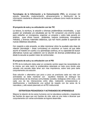 Tecnologías de la Información y la Comunicación (TIC), se encargan del
estudio, desarrollo, implementación, almacenamiento y distribución de la
información mediante la utilización de hardware y software como medio de sistema
informático.

El proyecto de aula y su articulación con las TIC
La lectura, la escritura, la solución a diversas problemáticas encontradas, y que
pueden ser analizadas y/o estudiadas por las TIC componen una enorme ayuda
para rediseñar un cronograma, organizar un proyecto y sobre todo ponerlo en
práctica, pues ofrece nuevos ambientes, mejores condiciones, innovadores
métodos, y diversos materiales didácticos, que han hecho posible la aparición de
nuevas didácticas educativas.
Con respecto a este proyecto, se debe mencionar cómo ha ayudado esta clase de
relación (tecnología – áreas curriculares) en encontrar un nuevo rol que debe
asumir el maestro en cuanto a su aprendizaje continuo, en su capacidad de buscar
alternativas nuevas que colaboren con la solución de diversas problemáticas que
desde la escuela se pueden tratar de contrarrestar.
El proyecto de aula y su articulación con el PEI
El PEI de la institución debe estar en constante cambio según las necesidades de
la misma, por esta razón la problemática detectada en esta zona donde esta
ubicada una escuela debe tener aún mas importancia, sobre todo para darle
conjuntamente una solución.
Esta solución o alternativa que poco a poco se practicara cada vez más con
actividades se debe mantener con
equilibrio tratando de distinguir las
características de las diversas comunidades sociales, biológicas entre otras, y de
cada una de las interacciones entre ellas, realizando comparaciones y
clasificaciones y manifestando una actitud de respeto con los seres de la
naturaleza, y ello estará plasmado en el PEI institucional.
ESTRATEGIA PEDAGÓGICA Y ACTIVIDADES DE APRENDIZAJE
Mejorar la relación de los seres humanos con la naturaleza cuidando y respetando
las fuentes de agua que son fuentes de vida, este es una meta a alcanzar que
conjuntamente con varias actividades se lograra desarrollar.

 