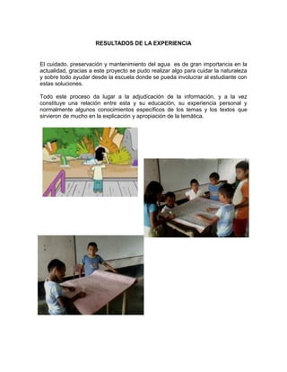 RESULTADOS DE LA EXPERIENCIA

El cuidado, preservación y mantenimiento del agua es de gran importancia en la
actualidad, gracias a este proyecto se pudo realizar algo para cuidar la naturaleza
y sobre todo ayudar desde la escuela donde se pueda involucrar al estudiante con
estas soluciones.
Todo este proceso da lugar a la adjudicación de la información, y a la vez
constituye una relación entre esta y su educación, su experiencia personal y
normalmente algunos conocimientos específicos de los temas y los textos que
sirvieron de mucho en la explicación y apropiación de la temática.

 