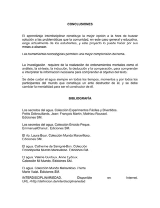 CONCLUSIONES

El aprendizaje interdisciplinar constituye la mejor opción a la hora de buscar
solución a las problemáticas que la comunidad, en este caso general y educativa,
exige actualmente de los estudiantes, y este proyecto lo puede hacer por sus
metas a alcanzar.
Las herramientas tecnológicas permiten una mejor comprensión del tema.

La investigación requiere de la realización de ordenamientos mentales como el
análisis, la síntesis, la inducción, la deducción y la comparación, para comprender
e interpretar la información necesaria para comprender el objetivo del texto.
.
Se debe cuidar el agua siempre en todos los tiempos, momentos y por todos los
participantes del mundo que constituye un ente destructor de él, y se debe
cambiar la mentalidad para ser el constructor de él.

BIBLIOGRAFÍA

Los secretos del agua. Colección Experimentos Fáciles y Divertidos.
Petits Débrouillards, Jean- François Martin, Mathieu Roussel.
Ediciones SM.
Los secretos del agua. Colección Enciclo Peque.
EmmanuelChanut . Ediciones SM.
El río. Laura Bour. Colección Mundo Maravilloso.
Ediciones SM.
El agua. Catherine de Sairigné-Bon. Colección
Enciclopedia Mundo Maravilloso. Ediciones SM.
El agua. Valérie Guidoux. Anne Eydoux.
Colección Mi Mundo. Ediciones SM.
El agua. Colección Mundo Maravilloso. Pierre
Marie Valat. Ediciones SM.
INTERDISCIPLINARIEDAD.
Disponible
URL.<http://definicion.de/interdisciplinariedad

en

Internet.

 