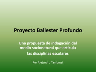 Proyecto Ballester Profundo 
Una propuesta de indagación del 
medio socionatural que articula 
las disciplinas escolares 
Por Alejandro Tambussi 
 