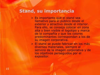 Stand, su importanciaEs importante que el stand sea llamativo para el público desde el exterior y atractivo desde el interior. Para ello, se conseja colocar en zona alta y bien visible el logotipo y marca de la compañía y que los colores predominantes correspondan a los de su imagen corporativa.El stand se puede fabricar en los más diversos materiales, siempre al servicio de la imagen corporativa y de los objetivos perseguidos por el expositor.