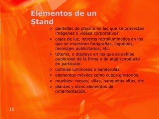 Elementos de un Standpantallas de plasma en las que se proyectan imágenes o vídeos corporativos.cajas de luz, letreros retroiluminados en los que se muestran fotografías, logotipos, mensajes publicitarios, etc.tótems, o displaysen los que se exhibe publicidad de la firma o de algún producto en particular.carteles luminosos o banderolas.elementos móviles como cubos giratorios.muebles: mesas, sillas, banquetas altas, etc.plantas y otros elementos de ornamentación.