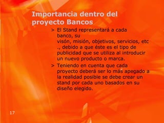 Importancia dentro del proyecto BancosEl Stand representará a cada banco, su visón, misión, objetivos, servicios, etc., debido a que éste es el tipo de publicidad que se utiliza al introducir un nuevo producto o marca.Teniendo en cuenta que cada proyecto deberá ser lo más apegado a la realidad posible se debe crear un stand por cada uno basados en su diseño elegido.