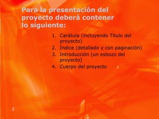 Para la presentación del proyecto deberá contener lo siguiente:Carátula (incluyendo Título del proyecto) Índice (detallado y con paginación) Introducción (un esbozo del proyecto) Cuerpo del proyecto