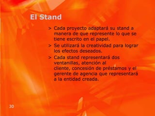 El StandCada proyecto adaptará su stand a manera de que represente lo que se tiene escrito en el papel.Se utilizará la creatividad para lograr los efectos deseados.Cada stand representará dos ventanillas, atención al cliente, concesión de préstamos y el gerente de agencia que representará a la entidad creada.