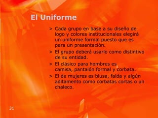El UniformeCada grupo en base a su diseño de logo y colores institucionales elegirá un uniforme formal puesto que es para un presentación.El grupo deberá usarlo como distintivo de su entidad.El clásico para hombres es camisa, pantalón formal y corbata.El de mujeres es blusa, falda y algún aditamento como corbatas cortas o un chaleco.