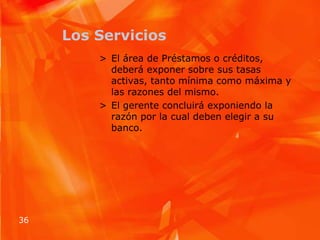 Los ServiciosEl área de Préstamos o créditos, deberá exponer sobre sus tasas activas, tanto mínima como máxima y las razones del mismo.El gerente concluirá exponiendo la razón por la cual deben elegir a su banco.