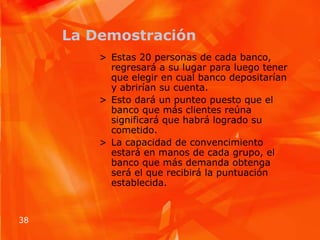 La DemostraciónEstas 20 personas de cada banco, regresará a su lugar para luego tener que elegir en cual banco depositarían y abrirían su cuenta.Esto dará un punteo puesto que el banco que más clientes reúna significará que habrá logrado su cometido.La capacidad de convencimiento estará en manos de cada grupo, el banco que más demanda obtenga será el que recibirá la puntuación establecida.