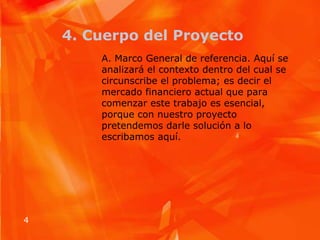 4. Cuerpo del ProyectoA. Marco General de referencia. Aquí se analizará el contexto dentro del cual se circunscribe el problema; es decir el mercado financiero actual que para comenzar este trabajo es esencial, porque con nuestro proyecto pretendemos darle solución a lo escribamos aquí.  