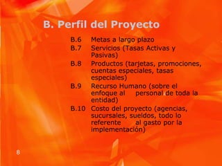 B. Perfil del ProyectoB.6 	Metas a largo plazo B.7	Servicios (Tasas Activas y 	Pasivas)B.8	Productos (tarjetas, promociones, 	cuentas especiales, tasas 	especiales)B.9   	Recurso Humano (sobre el 	enfoque al 	personal de toda la 	entidad)B.10  	Costo del proyecto (agencias, 	sucursales, sueldos, todo lo 	referente 	al gasto por la 	implementación) 