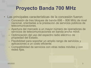 8/5/2022 3
Proyecto Banda 700 MHz
• Las principales características de la concesión fueron:
– Concesión de tres bloques de banda 698 – 806 MHz de nivel
nacional, orientadas a la prestación de servicios públicos de
telecomunicaciones.
– Apertura del mercado a un mayor número de operadores de
servicios de telecomunicaciones en banda ancha móvil.
– Optimización del uso del espectro radio eléctrico de
propiedad del Estado.
– Flexibilidad para soportar un amplio rango de servicios y
aplicaciones a un costo eficiente.
– Compatibilidad de servicios con otras redes móviles y con
redes fijas.
 