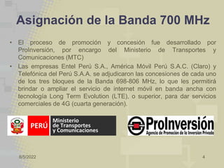 8/5/2022 4
Asignación de la Banda 700 MHz
• El proceso de promoción y concesión fue desarrollado por
ProInversión, por encargo del Ministerio de Transportes y
Comunicaciones (MTC)
• Las empresas Entel Perú S.A., América Móvil Perú S.A.C. (Claro) y
Telefónica del Perú S.A.A. se adjudicaron las concesiones de cada uno
de los tres bloques de la Banda 698-806 MHz, lo que les permitirá
brindar o ampliar el servicio de internet móvil en banda ancha con
tecnología Long Term Evolution (LTE), o superior, para dar servicios
comerciales de 4G (cuarta generación).
 