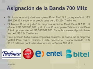 8/5/2022 5
Asignación de la Banda 700 MHz
• El bloque A se adjudicó la empresa Entel Perú S.A., porque ofertó US$
290’206,123, superior al precio base de US$ 284.7 millones.
• El bloque B se adjudicó la empresa América Móvil Perú S.A.C., al
ofrecer US$ 306’000,001; y el bloque C la empresa Telefónica del Perú
S.A.A., porque ofertó US$ 315’007,700. En ambos casos el precio base
fue de US$ 284.7 millones.
• En el proceso hubo cuatro empresas postoras, la cuarta fue la empresa
Viettel Perú S.A.C. Gracias a este proceso el Estado recaudó US$
911.2 millones por los tres bloques de la Banda 700 MHz.
 
