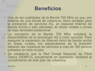 8/5/2022 6
Beneficios
• Una de las cualidades de la Banda 700 MHz es que, por
tratarse de una banda de cobertura, tiene ventajas para
la prestación de servicios 4G, en especial Internet de
Banda Ancha o alta velocidad, en áreas rurales o zonas
de baja densidad poblacional.
• La concesión de la Banda 700 MHz ampliará la
disponibilidad de la tecnología 4G a nivel nacional. Para
asegurar la expansión de Internet móvil de banda ancha
en áreas rurales, los adjudicatarios de la licitación
deberán dar cobertura de servicios a más de 190 centros
poblados en todo el país.
• Se estableció que la Red Dorsal Nacional de Fibra
Óptica (RDNFO), actualmente en operación, facilitará el
cumplimiento de este plan de cobertura.
 