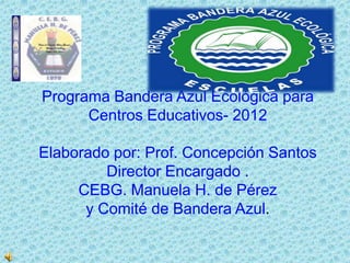 Programa Bandera Azul Ecológica para
      Centros Educativos- 2012

Elaborado por: Prof. Concepción Santos
         Director Encargado .
     CEBG. Manuela H. de Pérez
      y Comité de Bandera Azul.
 