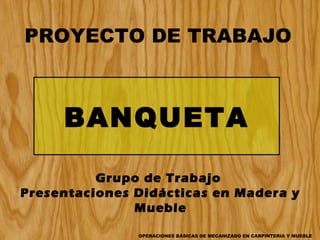 PROYECTO DE TRABAJO

BANQUETA
Grupo de Trabajo
Presentaciones Didácticas en Madera y
Mueble
OPERACIONES BÁSICAS DE MECANIZADO EN CARPINTERIA Y MUEBLE

 
