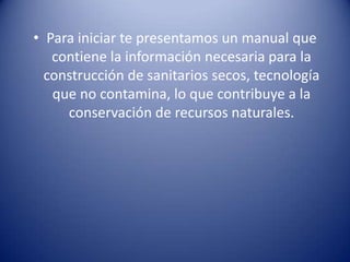 Para iniciar te presentamos un manual que contiene la información necesaria para la construcción de sanitarios secos, tecnología que no contamina, lo que contribuye a la conservación de recursos naturales.