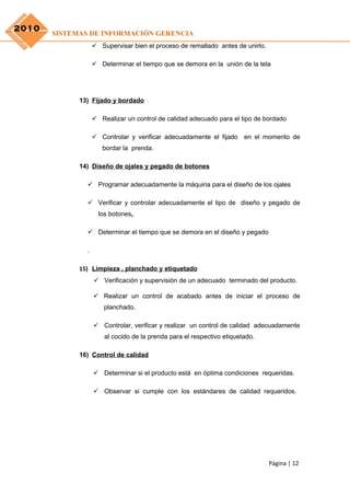 2010
       SISTEMAS DE INFORMACIÓN GERENCIA
                    Supervisar bien el proceso de remallado antes de unirlo.

                    Determinar el tiempo que se demora en la unión de la tela




             13) Fijado y bordado

                    Realizar un control de calidad adecuado para el tipo de bordado

                    Controlar y verificar adecuadamente el fijado en el momento de
                      bordar la prenda.

             14) Diseño de ojales y pegado de botones

                Programar adecuadamente la máquina para el diseño de los ojales

                Verificar y controlar adecuadamente el tipo de diseño y pegado de
                     los botones.

                Determinar el tiempo que se demora en el diseño y pegado

               .

             15) Limpieza , planchado y etiquetado
                    Verificación y supervisión de un adecuado terminado del producto.

                    Realizar un control de acabado antes de iniciar el proceso de
                       planchado.

                    Controlar, verificar y realizar un control de calidad adecuadamente
                       al cocido de la prenda para el respectivo etiquetado.

             16) Control de calidad

                    Determinar si el producto está en óptima condiciones requeridas.

                    Observar si cumple con los estándares de calidad requeridos.




                                                                                Página | 12
 
