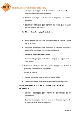 2010
       SISTEMAS DE INFORMACIÓN GERENCIA
                 Establecer estrategias para determinar en qué momento son
                   colocados los diseños incorrectamente.

                  Realizar estrategias para conocer la proporción de insumos
                    requeridos

                  Establecer estrategias para conocer las veces que se utilizo
                    incorrectamente la bordadora.

                6.) Diseño de ojales y pegado de botones




                 Buscar estrategias para fijar automáticamente el tipo de   diseño
                   que se requiere.

                 Desarrollar estrategias para determinar la cantidad de ojales y
                   pegados de botones son cocidos incorrectamente.

                7.) Limpieza, planchado y etiquetado

                 Buscar estrategias para realizar bien los tipos de programación.de
                   cada proceso.

                 Determinar estrategias para conocer los tiempos que demora el
                   planchado y etiquetado de cada prenda.

               8.) Control de calidad

                 Elaborar estrategias para un buen control de calidad

                 Elaborar estrategias para una buena planeación de producción.

             OTROS OBJETIVOS A NIVEL ESTRATÉGICO EN EL ÁREA DE
             PRODUCCIÓN.

                 Generar        estrategias para mejorar la capacitación de los
                   colaboradores.

                 Crear estrategias para mejorar y establecer el uso de implementos
                   de seguridad en el área de producción.




                                                                         Página | 17
 