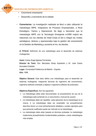 2010
       SISTEMAS DE INFORMACIÓN GERENCIA
            •     Crecimiento empresarial.

            •     Desarrollo y crecimiento de la calidad.


        •       Comentarios: La investigación realizada se llevó a cabo utilizando la
                metodología MIPE, Integradora de Procesos Empresariales, a Nivel
                Estratégico, Táctico y Operacional. Se llegó a demostrar que la
                metodología MIPE con la Tecnología Emergente e-CRM mejoró las
                relaciones con los clientes de Hotel Costa el Sol e integró los niveles
                estratégicos, tácticos y operacionales bajo la gestión del conocimiento
                en la Gestión de Marketing y aumento el nro. de clientes.


                2) TITULO: Definición de una metodología para el desarrollo de sistemas
                multiagentes.


                Autor: Carlos Ángel Iglesias Fernández.
                Director de Tesis: Dra. Mercedes Garijo Ayestarán y Dr. José Carlos
                Gonzales Cristóbal.
                Lugar: Universidad Politécnica de Madrid – España
                Año: 1998


                Objetivo General: Esta tesis define una metodología para el desarrollo de
                sistemas multiagente, integrando técnicas de ingeniería del conocimiento,
                ingeniería software orientada a objetos e ingeniería software de protocolos.


                Objetivos Específicos: Son los siguientes:
                 La metodología debe estar documentada: el procedimiento de uso de la
                    metodología está contenido en un documento o manual de usuario.
                 La metodología debe ser repetible: cada aplicación de la metodología es la
                    misma. d La metodología debe ser enseñable: los procedimientos
                    descritos tienen un nivel suficientemente detallado y existen ejemplos para
                    que personal cualificado pueda ser instruido en la metodología.
                 La metodología debe estar basada en técnicas probadas: la metodología
                    implementa procedimientos fundamentales probados u otras metodologías
                    más simples.



                                                                                      Página | 20
 