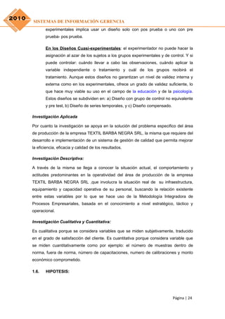 2010
       SISTEMAS DE INFORMACIÓN GERENCIA
              experimentales implica usar un diseño solo con pos prueba o uno con pre
              prueba- pos prueba.

              En los Diseños Cuasi-experimentales: el experimentador no puede hacer la
              asignación al azar de los sujetos a los grupos experimentales y de control. Y si
              puede controlar: cuándo llevar a cabo las observaciones, cuándo aplicar la
              variable independiente o tratamiento y cuál de los grupos recibirá el
              tratamiento. Aunque estos diseños no garantizan un nivel de validez interna y
              externa como en los experimentales, ofrece un grado de validez suficiente, lo
              que hace muy viable su uso en el campo de la educación y de la psicología.
              Estos diseños se subdividen en: a) Diseño con grupo de control no equivalente
              y pre test, b) Diseño de series temporales, y c) Diseño compensado.

       Investigación Aplicada

       Por cuanto la investigación se apoya en la solución del problema especifico del área
       de producción de la empresa TEXTIL BARBA NEGRA SRL, la misma que requiere del
       desarrollo e implementación de un sistema de gestión de calidad que permita mejorar
       la eficiencia, eficacia y calidad de los resultados.

       Investigación Descriptiva:

       A través de la misma se llega a conocer la situación actual, el comportamiento y
       actitudes predominantes en la operatividad del área de producción de la empresa
       TEXTIL BARBA NEGRA SRL ,que involucra la situación real de su infraestructura,
       equipamiento y capacidad operativa de su personal, buscando la relación existente
       entre estas variables por lo que se hace uso de la Metodología Integradora de
       Procesos Empresariales, basada en el conocimiento a nivel estratégico, táctico y
       operacional.

       Investigación Cualitativa y Cuantitativa:

       Es cualitativa porque se considera variables que se miden subjetivamente, traducido
       en el grado de satisfacción del cliente. Es cuantitativa porque considera variable que
       se miden cuantitativamente como por ejemplo: el número de muestras dentro de
       norma, fuera de norma, número de capacitaciones, numero de calibraciones y monto
       económico comprometido.

       1.6.   HIPOTESIS:




                                                                                    Página | 24
 
