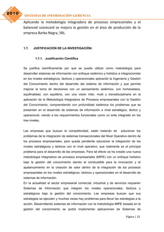 2010
       SISTEMAS DE INFORMACIÓN GERENCIA
       Aplicando la metodología integradora de procesos empresariales y el
       balanced scorecard se mejora la gestión en el área de producción de la
       empresa Barba Negra, SRL.


       1.7.   JUSTIFICACIÓN DE LA INVESTIGACIÓN:


                1.7.1. Justificación Científica


       Se justifica científicamente por qué se puede utilizar como metodología para
       desarrollar sistemas de información con enfoque sistémico y holístico e integracionista
       en los niveles estratégicos, tácticos y operacionales aplicando la Ingeniería y Gestión
       del Conocimiento dentro del desarrollo del sistema de información y que permita
       mejorar la toma de decisiones con un pensamiento sistémico, con homeostasis,
       equifinalidad, con equilibrio, con una visión inter, multi y transdisciplinaria en la
       aplicación de la Metodología Integradora de Procesos empresariales con la Gestión
       del Conocimiento, comprendiendo con profundidad sistémica los problemas que se
       presentan en el desarrollo de sistemas de información a nivel estratégico, táctico y
       operacional, viendo a los requerimientos funcionales como un ente integrado en los
       tres niveles.


       Las empresas que buscan la competitividad, están tratando de            solucionar los
       problemas de la integración de sistemas transaccionales del Nivel Operativo dentro de
       los procesos empresariales, pero queda pendiente solucionar la integración de los
       niveles estratégicos y tácticos con el nivel operativo, que realmente es el principal
       problema para el desarrollo de las empresas. Para tal efecto se ha creado una nueva
       metodología integradora de procesos empresariales (MIPE) con un enfoque holístico
       bajo la gestión del conocimiento siendo el combustible para la innovación y el
       apalancamiento en la creación de valor dentro de la integración de los procesos
       empresariales en los niveles estratégicos, tácticos y operacionales en el desarrollo de
       sistemas de información.
       En la actualidad el sector empresarial comercial, industrial y de servicios requieren
       Sistemas de Información que integren los niveles operacionales, tácticos y
       estratégicos bajo la gestión del conocimiento. Las empresas buscan que sus
       estrategias se ejecuten y muchas veces hay problemas para llevar las estrategias a la
       acción. Desarrollando sistemas de información con la metodología MIPE basada en la
       gestión del conocimiento se podrá implementar aplicaciones de Sistemas de

                                                                                   Página | 25
 