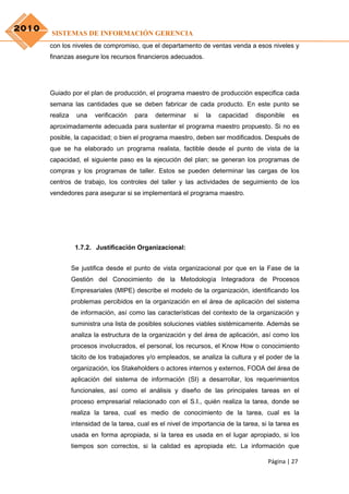 2010
       SISTEMAS DE INFORMACIÓN GERENCIA
       con los niveles de compromiso, que el departamento de ventas venda a esos niveles y
       finanzas asegure los recursos financieros adecuados.




       Guiado por el plan de producción, el programa maestro de producción especifica cada
       semana las cantidades que se deben fabricar de cada producto. En este punto se
       realiza    una    verificación   para   determinar    si   la   capacidad    disponible   es
       aproximadamente adecuada para sustentar el programa maestro propuesto. Si no es
       posible, la capacidad; o bien el programa maestro, deben ser modificados. Después de
       que se ha elaborado un programa realista, factible desde el punto de vista de la
       capacidad, el siguiente paso es la ejecución del plan; se generan los programas de
       compras y los programas de taller. Estos se pueden determinar las cargas de los
       centros de trabajo, los controles del taller y las actividades de seguimiento de los
       vendedores para asegurar si se implementará el programa maestro.




                  1.7.2. Justificación Organizacional:


                 Se justifica desde el punto de vista organizacional por que en la Fase de la
                 Gestión del Conocimiento de la Metodología Integradora de Procesos
                 Empresariales (MIPE) describe el modelo de la organización, identificando los
                 problemas percibidos en la organización en el área de aplicación del sistema
                 de información, así como las características del contexto de la organización y
                 suministra una lista de posibles soluciones viables sistémicamente. Además se
                 analiza la estructura de la organización y del área de aplicación, así como los
                 procesos involucrados, el personal, los recursos, el Know How o conocimiento
                 tácito de los trabajadores y/o empleados, se analiza la cultura y el poder de la
                 organización, los Stakeholders o actores internos y externos, FODA del área de
                 aplicación del sistema de información (SI) a desarrollar, los requerimientos
                 funcionales, así como el análisis y diseño de las principales tareas en el
                 proceso empresarial relacionado con el S.I., quién realiza la tarea, donde se
                 realiza la tarea, cual es medio de conocimiento de la tarea, cual es la
                 intensidad de la tarea, cual es el nivel de importancia de la tarea, si la tarea es
                 usada en forma apropiada, si la tarea es usada en el lugar apropiado, si los
                 tiempos son correctos, si la calidad es apropiada etc. La información que

                                                                                        Página | 27
 