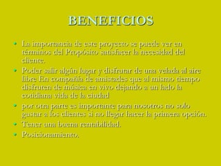 BENEFICIOSLa importancia de este proyecto se puede ver en términos del Propósito satisfacer la necesidad del cliente.Poder salir algún lugar y disfrutar de una velada al aire libre En compañía de amistades que al mismo tiempo disfruten de música en vivo dejando a un lado la cotidiana vida de la ciudadpor otra parte es importante para nosotros no solo gustar a los clientes si no llegar hacer la primera opción.Tener una buena rentabilidad.Posicionamiento.