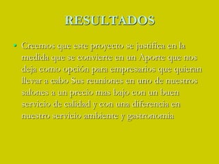 RESULTADOSCreemos que este proyecto se justifica en la medida que se convierte en un Aporte que nos deja como opción para empresarios que quieran llevar a cabo Sus reuniones en uno de nuestros salones a un precio mas bajo con un buen servicio de calidad y con una diferencia en nuestro servicio ambiente y gastronomia