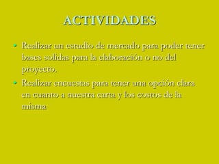 ACTIVIDADESRealizar un estudio de mercado para poder tener bases solidas para la elaboración o no del proyecto. Realizar encuestas para tener una opción clara en cuanto a nuestra carta y los costos de la misma