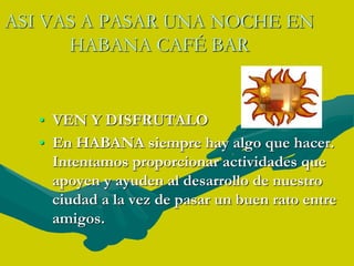 ASI VAS A PASAR UNA NOCHE EN HABANA CAFÉ BAR VEN Y DISFRUTALO En HABANA siempre hay algo que hacer. Intentamos proporcionar actividades que apoyen y ayuden al desarrollo de nuestro ciudad a la vez de pasar un buen rato entre amigos.
