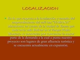 LOCALIZACIONEn lo que respecta a la localización y tamaño del  emprendimiento del café bar."HABANA” ubicaciones en centro de la ciudad de Ibarra que seria en la calle Bolívar en el Parque Pedro Moncayo se caracteriza por concentrar la mayor parte de la demanda a la cual a punta nuestro proyecto son lugares de gran afluencia turística y se encuentra actualmente en expansión.
