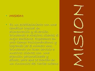 MISION:Es un establecimiento con una temática tropical en alimentación y diversión brindando a nuestros clientes el mejor ambiente. Esperamos en poco tiempo Posicionándonos y  logrando ser el número uno, brindando un buen servicio a nuestros clientes con  una atención personalizada y eficaz, para que se sientan en un rinconcito del Caribe cubanoMISION
