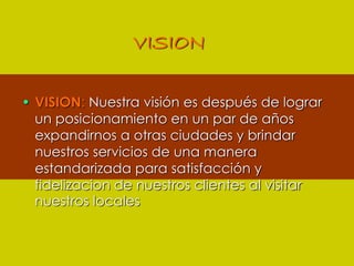 VISIONVISION: Nuestra visión es después de lograr un posicionamiento en un par de años expandirnos a otras ciudades y brindar nuestros servicios de una manera estandarizada para satisfacción y fidelizacion de nuestros clientes al visitar nuestros locales