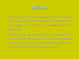 METASCon la opción de un ambiente cerrado o al aire libre con el disfrute de la vista. La carencia de estos lugares ha llevado a la visualización de este problema.Es notorio la cantidad de bares y restaurantes que existen en la ciudad de Ibarra pero ninguno con las características ,que el nuestro ofrece lo que nos hace únicos en nuestra clase.