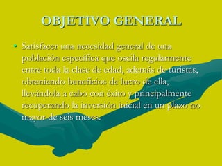 OBJETIVO GENERALSatisfacer una necesidad general de una población específica que oscila regularmente entre toda la clase de edad, además de turistas, obteniendo beneficios de lucro de ella, llevándola a cabo con éxito y principalmente recuperando la inversión inicial en un plazo no mayor de seis meses.