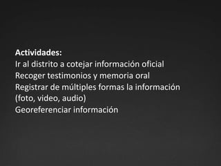 Actividades:Ir al distrito a cotejar información oficialRecoger testimonios y memoria oralRegistrar de múltiples formas la información (foto, video, audio)Georeferenciar información