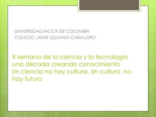 UNIVERSIDAD INCCA DE COLOMBIA
COLEGIO JAIME QUIJANO CABALLERO



X semana de la ciencia y la tecnología
una década creando conocimiento
sin ciencia no hay cultura, sin cultura no
hay futuro
 