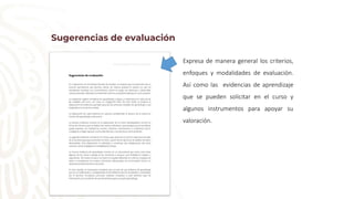 Sugerencias de evaluación
Expresa de manera general los criterios,
enfoques y modalidades de evaluación.
Así como las evidencias de aprendizaje
que se pueden solicitar en el curso y
algunos instrumentos para apoyar su
valoración.
 