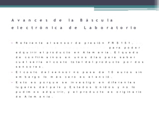 A v a n c e s d e l a B á s c u l a
e l e c t r ó n i c a d e L a b o r a t o r i o
• R e f e r e n t e a l s e n s o r d e p r e s i ó n F R S 1 5 1 , s e
c o n t a c t o a l I n g . J h o v a n n y L u n a p a r a p o d e r
a d q u i r i r e l p r o d u c t o e n A l e m a n i a . E l q u e d o
d e c o n f i r m a r n o s e n u n o s d í a s p a r a s a b e r
c u á l s e r í a e l c o s t o t o t a l d e l p r o d u c t o p o r d o s
s e n s o r e s .
• E l c o s t o d e l s e n s o r n o p a s a d e 1 0 e u r o s s i n
e m b a r g o l o m á s c a r o e s e l e n v i ó .
• E s t o e s p o r q u e s e i n v e s t i g o e n d i f e r e n t e s
l u g a r e s d e l p a í s y E s t a d o s U n i d o s y n o l o
p u d i m o s a d q u i r i r , y e l p r o d u c t o e s o r i g i n a r i o
d e A l e m a n i a .
 