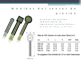 M e d i d a s d e l s e n s o r d e
p r e s i ó n
E l s e n s o r d e p r e s i ó n
F S R 1 5 1 t i e n e l a s
s i g u i e n t e s c a r a c t e r í s t i c a s :
R a n g o d e 1 0 g r . a 1 0 K g r .
 
