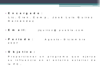 • E n c a r g a d o :
L i c . C i e n . C o m p . J o s é L u i s Q u i r o z
H e r n á n d e z
• E m a i l : j l q u i r o z @ p u e b l a . c o m
• P e r i o d o : A g o s t o - D i c i e m b r e
2 0 0 7
• O b j e t i v o :
P r o p o r c i o n a r u n p r o g r a m a q u e e j e r z a
s u i n f l u e n c i a e n e l e n t o r n o e x t e r i o r d e
l a P C .
 