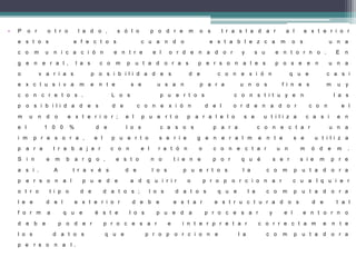 • P o r o t r o l a d o , s ó l o p o d r e m o s t r a s l a d a r a l e x t e r i o r
e s t o s e f e c t o s c u a n d o e s t a b l e z c a m o s u n a
c o m u n i c a c i ó n e n t r e e l o r d e n a d o r y s u e n t o r n o . E n
g e n e r a l , l a s c o m p u t a d o r a s p e r s o n a l e s p o s e e n u n a
o v a r i a s p o s i b i l i d a d e s d e c o n e x i ó n q u e c a s i
e x c l u s i v a m e n t e s e u s a n p a r a u n o s f i n e s m u y
c o n c r e t o s . L o s p u e r t o s c o n s t i t u y e n l a s
p o s i b i l i d a d e s d e c o n e x i ó n d e l o r d e n a d o r c o n e l
m u n d o e x t e r i o r ; e l p u e r t o p a r a l e l o s e u t i l i z a c a s i e n
e l 1 0 0 % d e l o s c a s o s p a r a c o n e c t a r u n a
i m p r e s o r a , e l p u e r t o s e r i e g e n e r a l m e n t e s e u t i l i z a
p a r a t r a b a j a r c o n e l r a t ó n o c o n e c t a r u n m ó d e m .
S i n e m b a r g o , e s t o n o t i e n e p o r q u é s e r s i e m p r e
a s í . A t r a v é s d e l o s p u e r t o s l a c o m p u t a d o r a
p e r s o n a l p u e d e a d q u i r i r o p r o p o r c i o n a r c u a l q u i e r
o t r o t i p o d e d a t o s ; l o s d a t o s q u e l a c o m p u t a d o r a
l e e d e l e x t e r i o r d e b e e s t a r e s t r u c t u r a d o s d e t a l
f o r m a q u e é s t e l o s p u e d a p r o c e s a r y e l e n t o r n o
d e b e p o d e r p r o c e s a r e i n t e r p r e t a r c o r r e c t a m e n t e
l o s d a t o s q u e p r o p o r c i o n e l a c o m p u t a d o r a
p e r s o n a l .
 