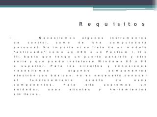 R e q u i s i t o s
• N e c e s i t a m o s a l g u n o s i n s t r u m e n t o s
d e c o n t r o l , c o m o d e u n a c o m p u t a d o r a
p e r s o n a l . N o i m p o r t a s i s e t r a t a d e u n m o d e l o
" a n t i c u a d o " c o m o u n 4 8 6 o u n P e n t i u m I , I I o
I I I ; b a s t a q u e t e n g a u n p u e r t o p a r a l e l o y o t r o
s e r i e y q u e p u e d a i n s t a l a r s e W i n d o w s 9 5 o 9 8
o s u p e r i o r . P a r a l o s c i r c u i t o s y c o n e x i o n e s
n e c e s i t a m o s a l g u n o s c o m p o n e n t e s
e l e c t r ó n i c o s b á s i c o s ; n o e s n e c e s a r i o c o n o c e r
e l f u n c i o n a m i e n t o e x a c t o d e e s o s
c o m p o n e n t e s . P a r a e l l o u s a r e m o s u n
s o l d a d o r , u n a s a l i c a t e s y h e r r a m i e n t a s
s i m i l a r e s .
 