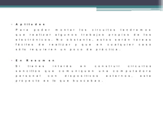• A p t i t u d e s
P a r a p o d e r m o n t a r l o s c i r c u i t o s t e n d r e m o s
q u e r e a l i z a r a l g u n o s t r a b a j o s p r o p i o s d e l o s
e l e c t r ó n i c o s . N o o b s t a n t e , e s t o s s e r á n t a r e a s
f á c i l e s d e r e a l i z a r y q u e e n c u a l q u i e r c a s o
s ó l o r e q u i e r e n u n p o c o d e p r á c t i c a .
• E n R e s u m e n
S i t i e n e s i n t e r é s e n c o n s t r u i r c i r c u i t o s
s e n c i l l o s q u e c o m u n i q u e n u n a c o m p u t a d o r a
p e r s o n a l c o n d i s p o s i t i v o s e x t e r n o s , e s t e
p r o y e c t o e s l o q u e b u s c a b a s .
 
