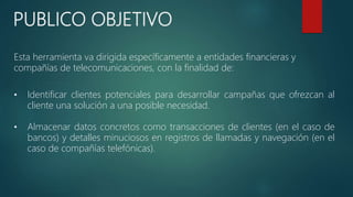 PUBLICO OBJETIVO
Esta herramienta va dirigida específicamente a entidades financieras y
compañías de telecomunicaciones, con la finalidad de:
• Identificar clientes potenciales para desarrollar campañas que ofrezcan al
cliente una solución a una posible necesidad.
• Almacenar datos concretos como transacciones de clientes (en el caso de
bancos) y detalles minuciosos en registros de llamadas y navegación (en el
caso de compañías telefónicas).
 