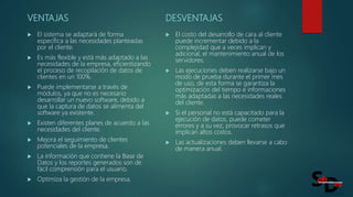 VENTAJAS
 El sistema se adaptará de forma
específica a las necesidades planteadas
por el cliente.
 Es más flexible y está más adaptado a las
necesidades de la empresa, eficientizando
el proceso de recopilación de datos de
clientes en un 100%.
 Puede implementarse a través de
módulos, ya que no es necesario
desarrollar un nuevo software, debido a
que la captura de datos se alimenta del
software ya existente.
 Existen diferentes planes de acuerdo a las
necesidades del cliente.
 Mejora el seguimiento de clientes
potenciales de la empresa.
 La información que contiene la Base de
Datos y los reportes generados son de
fácil comprensión para el usuario.
 Optimiza la gestión de la empresa.
DESVENTAJAS
 El costo del desarrollo de cara al cliente
puede incrementar debido a la
complejidad que a veces implican y
adicional, el mantenimiento anual de los
servidores.
 Las ejecuciones deben realizarse bajo un
modo de prueba durante el primer mes
de uso, de esta forma se garantiza la
optimización del tiempo e informaciones
más adaptadas a las necesidades reales
del cliente.
 Si el personal no está capacitado para la
ejecución de datos, puede cometer
errores y a su vez, provocar retrasos que
implican altos costos.
 Las actualizaciones deben llevarse a cabo
de manera anual.
 