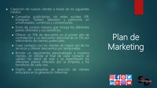 Plan de
Marketing
 Captación de nuevos clientes a través de los siguientes
medios:
 Campañas publicitarias, vía redes sociales (FB,
Instagram, Twitter), televisión y patrocinio en
universidades, comercios y convenciones.
 Envío de correos masivos que incluya los diferentes
planes ofrecidos y sus beneficios.
 Ofrecer un 15% de descuento en el primer año de
contratación y un descuento adicional de un 5% por
referimiento de clientes potenciales.
 Crear contacto con los clientes de mayor uso de los
servicios y ofrecer descuentos por temporadas.
 Brindar un seguimiento personalizado a nuestros
clientes, en donde al final de cada contacto se
validen los datos de este y se especifiquen los
diferentes planes ofrecidos por la empresa y los
beneficios de cada uno.
 Diseño de campañas de atracción de clientes
enfocados en la generación Milennial.
 